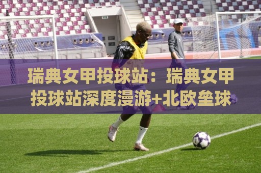 瑞典女甲投球站：瑞典女甲投球站深度漫游+北欧垒球文化脉络与观赛体验(瑞典女甲投球站)🔱最全手机信誉押球站独赢波胆盘大球分析走地大全