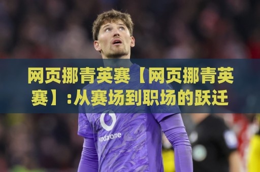 网页挪青英赛【网页挪青英赛】:从赛场到职场的跃迁密码|网页挪青英赛如何重塑青年技能竞技新生态?🔱今日最新外围比球网预测免安装走势频道英文解说反波胆