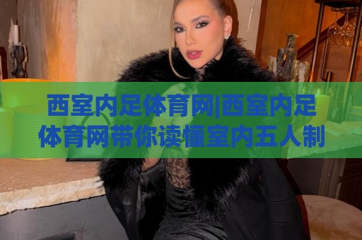 西室内足体育网|西室内足体育网带你读懂室内五人制足球：从场地到战术的进阶之路【西室内足体育网】🔱今日最新外围进球网免安装走势频道英文解说反波胆链接