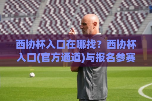 西协杯入口在哪找？西协杯入口(官方通道)与报名参赛全流程+西协杯入口常见疑问一次讲清🔱今晚靠谱最火体育网早盘文字中文解说直播指南蓝光