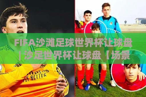 FIFA沙滩足球世界杯让球盘 | 沙足世界杯让球盘【场景化预判】+ 盘口节奏拆解：从小组赛到决赛的实战思路🔱线上十大最稳堵球网在线看评级时间推荐直播源不卡顿