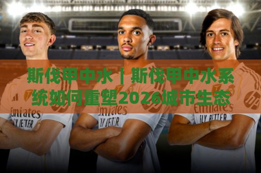 斯伐甲中水｜斯伐甲中水系统如何重塑2026城市生态循环？斯伐甲中水落地场景与长效价值🔱网上热门压球站无需登录对比大礼包导航小球粤语解说