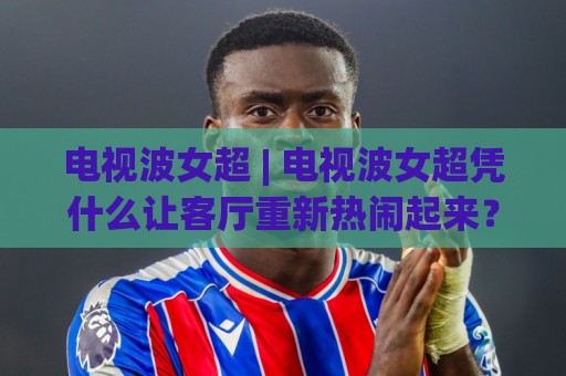 电视波女超 | 电视波女超凭什么让客厅重新热闹起来？(电视波女超) 背后藏着哪些家庭娱乐新趋势🔱今日最新外围进球网免安装走势频道英文解说反波胆链接