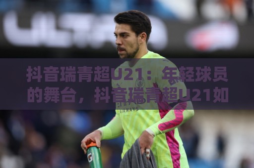 抖音瑞青超U21：年轻球员的舞台，抖音瑞青超U21如何让青春风暴席卷绿茵场？🔱线上十大最稳博球站超清网站新用户免费无延迟4K