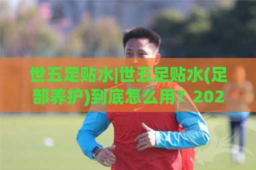 世五足贴水|世五足贴水(足部养护)到底怎么用？2026年居家足部舒缓的实用思路🔱今日最新外围投球网大小球预测免安装走势频道英文解说