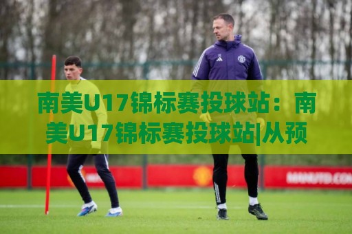 南美U17锦标赛投球站：南美U17锦标赛投球站|从预选赛到决赛圈，这个投球站为何成为球探必盯的坐标？【南美U17锦标赛投球站】🔱今晚靠谱最火体球网蓝光低水无需注册观看解说让球盘