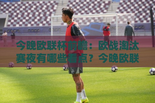今晚欧联杯前瞻：欧战淘汰赛夜有哪些看点？今晚欧联杯强强对话值得熬夜吗🔱今日最新外围进球网免安装走势频道英文解说反波胆链接