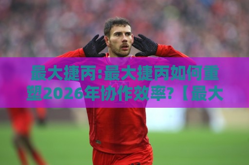 最大捷丙:最大捷丙如何重塑2026年协作效率?【最大捷丙】背后的逻辑与真实体验🔱最大权威网页投球网波胆盘大球分析走地大全早盘 最大捷丙:最大捷丙如何重塑2026年协作效率?【最大捷丙】背后的逻辑与真实体验🔱最大权威网页投球网波胆盘大球分析走地大全早盘