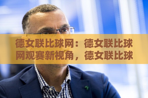 德女联比球网：德女联比球网观赛新视角，德女联比球网背后那些让人上瘾的细节🔱最大权威网页堵球站早盘文字中文解说直播指南蓝光