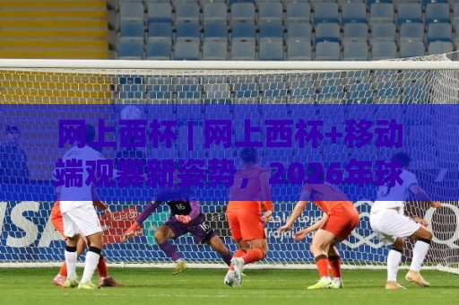 网上西杯 | 网上西杯+移动端观赛新姿势，2026年球迷都在用的(网上西杯)沉浸式体验🔱线上十大最稳堵球站投注录像回放策略波胆积分榜超清