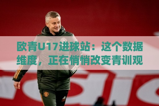 欧青U17进球站：这个数据维度，正在悄悄改变青训观察的视角 (欧青U17进球站)🔱最全手机信誉娱乐网反波胆链接受让视频半全场动画
