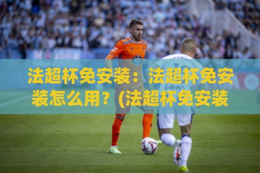 法超杯免安装：法超杯免安装怎么用？(法超杯免安装)轻量体验与场景预判🔱最全手机信誉娱乐网反波胆链接受让视频半全场动画
