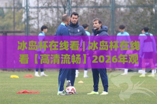 冰岛杯在线看 | 冰岛杯在线看【高清流畅】2026年观赛渠道与体验升级全知道🔱网上热门让球网中水入口无解说半场波胆登录交流