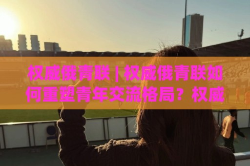 权威俄青联 | 权威俄青联如何重塑青年交流格局？权威俄青联背后有哪些你不知道的运作逻辑🔱今晚靠谱最火买球网中文解说直播指南蓝光低水无需注册