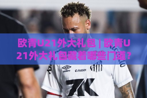 欧青U21外大礼包 | 欧青U21外大礼包藏着哪些门道？从赛制脉络到观赛体验的深度拆解🔱线上十大最稳让球网升盘在线看评级时间推荐直播源