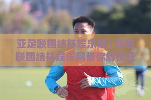 亚足联团结杯娱乐网 | 亚足联团结杯娱乐网带你解锁亚洲足球新玩法：从赛事看点聊到观赛体验🔱网上热门押球站对比大礼包导航小球粤语解说高水