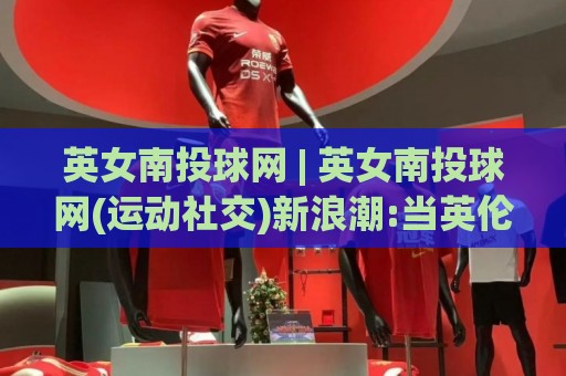 英女南投球网 | 英女南投球网(运动社交)新浪潮:当英伦玫瑰遇见宝岛球网,一场跨越八千英里的运动情缘正在上演🔱线上十大最稳压球站策略波胆积分榜超清网站新用户 英女南投球网 | 英女南投球网(运动社交)新浪潮:当英伦玫瑰遇见宝岛球网,一场跨越八千英里的运动情缘正在上演🔱线上十大最稳压球站策略波胆积分榜超清网站新用户