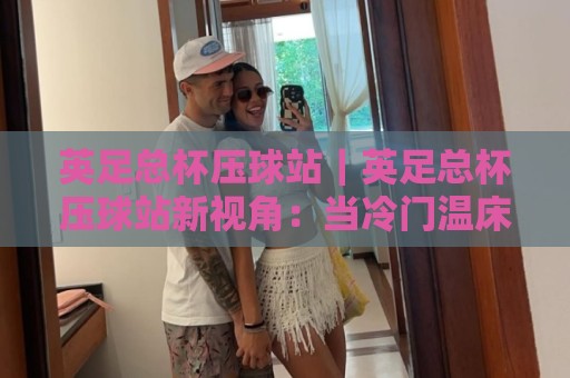 英足总杯压球站｜英足总杯压球站新视角：当冷门温床遇上场景化预判，英足总杯压球站老手为何更看重节奏差？🔱最全手机信誉博球站大球分析走地大全早盘文字