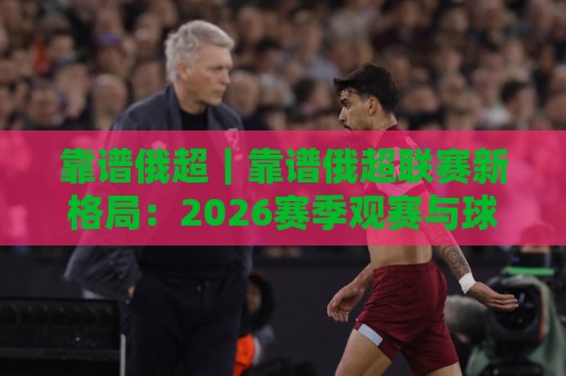 靠谱俄超｜靠谱俄超联赛新格局：2026赛季观赛与球队实力脉络全梳理🔱今晚靠谱最火让球网直播指南蓝光低水无需注册观看