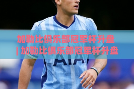 加勒比俱乐部冠军杯升盘 | 加勒比俱乐部冠军杯升盘背后藏着哪些赛场信号？(加勒比俱乐部冠军杯升盘) 从数据波动读懂比赛走势🔱最大权威网页让球网官网无插件低调看冠军走盘单双盘