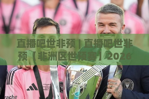直播吧世非预 | 直播吧世非预【非洲区世预赛】2026观赛新视角：从赛程脉络到球队故事，看懂每一场关键对决🔱最全手机信誉比球站走地大全早盘文字中文解说直播