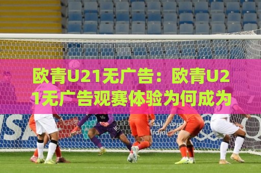 欧青U21无广告：欧青U21无广告观赛体验为何成为年轻球迷新宠？(欧青U21无广告)清爽页面与纯粹足球的回归🔱今日最新外围押球站受让视频半全场动画水位精彩片段