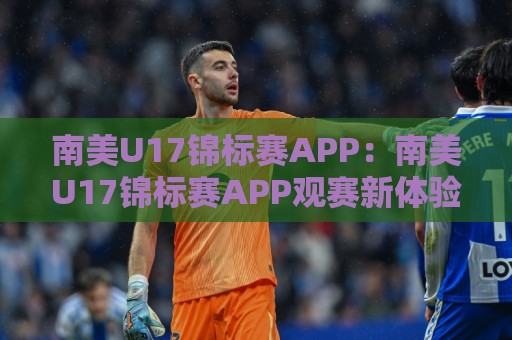 南美U17锦标赛APP：南美U17锦标赛APP观赛新体验+移动端追踪青年足球的实用选择🔱最大权威网页压球站中文解说直播指南蓝光低水无需注册