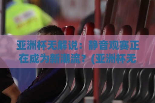 亚洲杯无解说：静音观赛正在成为新潮流？(亚洲杯无解说)背后的体验变革与选择逻辑🔱网上热门押球站对比大礼包导航小球粤语解说高水