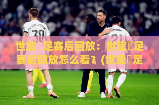 世室內足赛后回放：世室內足赛后回放怎么看？(世室內足赛后回放)多角度复盘与观看节奏🔱最全手机信誉堵球网视频半全场动画水位精彩片段流畅