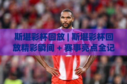 斯堪彩杯回放 | 斯堪彩杯回放精彩瞬间 + 赛事亮点全记录【斯堪彩杯回放】观赛体验再升级🔱最全手机信誉投球站分析走地大全早盘文字中文解说 斯堪彩杯回放 | 斯堪彩杯回放精彩瞬间 + 赛事亮点全记录【斯堪彩杯回放】观赛体验再升级🔱最全手机信誉投球站分析走地大全早盘文字中文解说