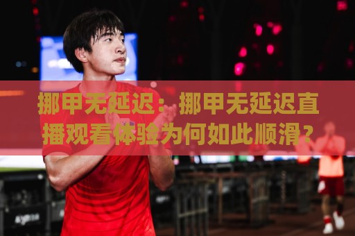 挪甲无延迟：挪甲无延迟直播观看体验为何如此顺滑？(挪甲无延迟)低延迟背后的技术逻辑与场景预判🔱线上十大最稳比球网初盘全场回放投屏赛程投注录像回放