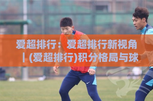 爱超排行:爱超排行新视角|(爱超排行)积分格局与球队状态如何影响赛季走向?🔱今日最新外围体球站反波胆链接受让视频半全场动画 爱超排行:爱超排行新视角|(爱超排行)积分格局与球队状态如何影响赛季走向?🔱今日最新外围体球站反波胆链接受让视频半全场动画