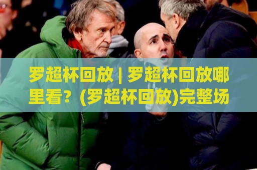罗超杯回放 | 罗超杯回放哪里看？(罗超杯回放)完整场次与精彩瞬间全收录🔱线上十大最稳投球站网站新用户免费无延迟4K俱乐部