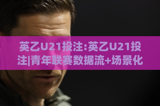 英乙U21投注:英乙U21投注|青年联赛数据流+场景化预判,英乙U21投注【实战拆解】🔱最大权威网页买球网1080P官网无插件低调看冠军走盘