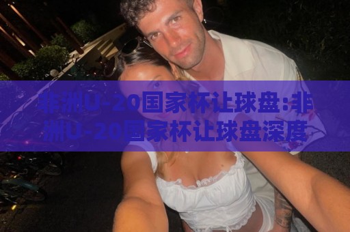 非洲U-20国家杯让球盘:非洲U-20国家杯让球盘深度拆解,青年赛场盘路逻辑与场景化预判【非洲U-20国家杯让球盘】🔱最全手机信誉体育网英文解说反波胆链接受让视频半全场 非洲U-20国家杯让球盘:非洲U-20国家杯让球盘深度拆解,青年赛场盘路逻辑与场景化预判【非洲U-20国家杯让球盘】🔱最全手机信誉体育网英文解说反波胆链接受让视频半全场