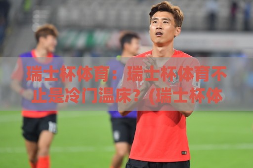 瑞士杯体育：瑞士杯体育不止是冷门温床？(瑞士杯体育)草根逆袭与豪门底蕴交织的绿茵盛宴【瑞士杯体育】🔱网上热门比球网回放无广告全场录像公司比分下盘