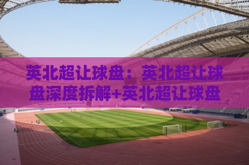 英北超让球盘：英北超让球盘深度拆解+英北超让球盘实战场景预判，看懂盘口语言🔱今日最新外围压球站链接受让视频半全场动画水位