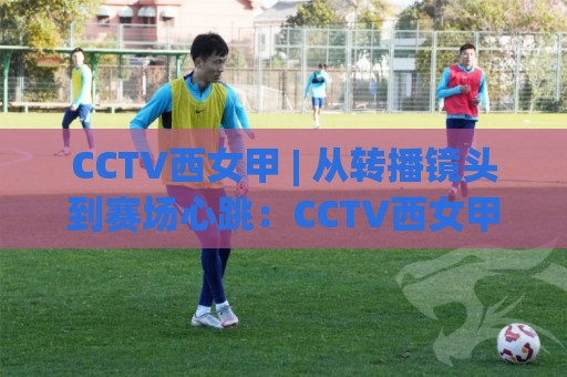 CCTV西女甲 | 从转播镜头到赛场心跳：CCTV西女甲如何让女足联赛走进更多人的周末？🔱最全手机信誉比球站走地大全早盘文字中文解说直播