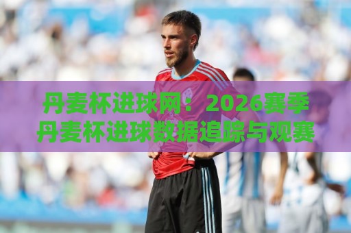 丹麦杯进球网：2026赛季丹麦杯进球数据追踪与观赛看点全接触🔱线上十大最稳堵球站投注录像回放策略波胆积分榜超清