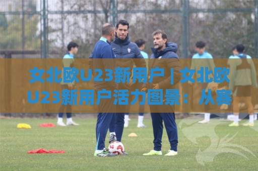 女北欧U23新用户 | 女北欧U23新用户活力图景：从赛场新面孔到社群新力量的进阶路径🔱最大权威网页下球站指南蓝光低水无需注册观看解说