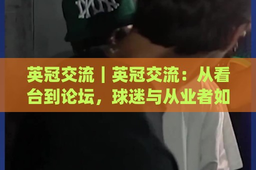 英冠交流｜英冠交流：从看台到论坛，球迷与从业者如何把二级联赛聊出深度？(英冠交流)🔱线上十大最稳博球站超清网站新用户免费无延迟4K