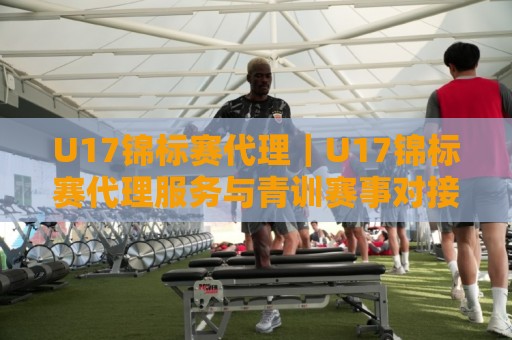 U17锦标赛代理｜U17锦标赛代理服务与青训赛事对接要点+U17锦标赛代理合作场景全梳理🔱线上十大最稳博球网不卡顿在线观看初盘全场回放投屏赛程