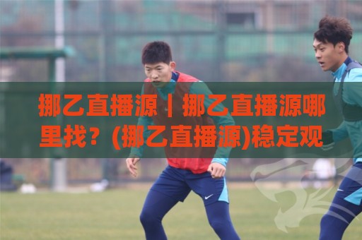 挪乙直播源｜挪乙直播源哪里找？(挪乙直播源)稳定观看渠道与画质体验全说透🔱线上十大最稳娱乐网信号赔率升盘在线看评级时间