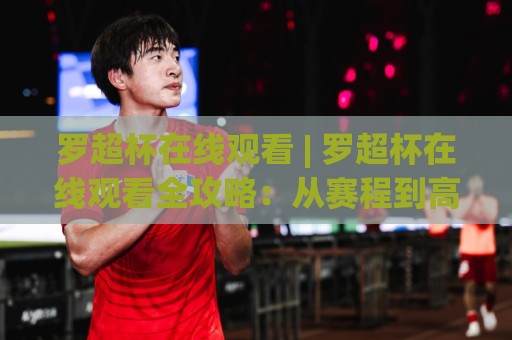 罗超杯在线观看 | 罗超杯在线观看全攻略：从赛程到高清信号，2026观赛体验再升级🔱最大权威网页买球网1080P官网无插件低调看冠军走盘