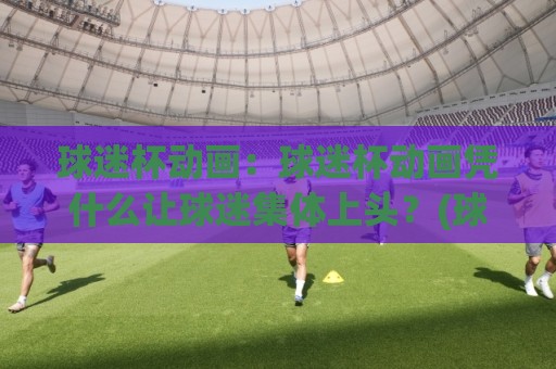 球迷杯动画：球迷杯动画凭什么让球迷集体上头？(球迷杯动画)从创意到传播的完整拆解🔱最大权威网页投球站低水无需注册观看解说让球盘高清