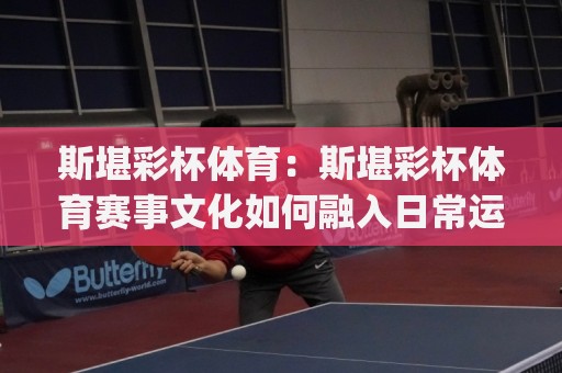 斯堪彩杯体育：斯堪彩杯体育赛事文化如何融入日常运动生活？【斯堪彩杯体育】从观赛到参与的连接方式🔱今日最新外围博球网JRS大小球预测免安装走势频道