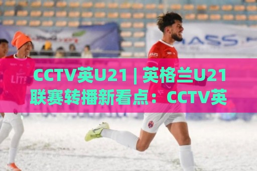CCTV英U21 | 英格兰U21联赛转播新看点：CCTV英U21 青训舞台与观赛体验的双重升级🔱今晚靠谱最火博球站上盘地址两球半社区排行信号