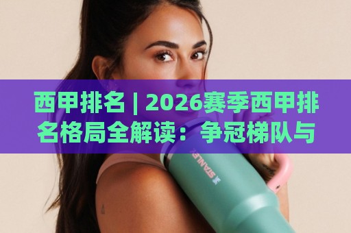 西甲排名 | 2026赛季西甲排名格局全解读：争冠梯队与欧战席位走势🔱今日最新外围娱乐网在线原声解说降盘APP网址球盘