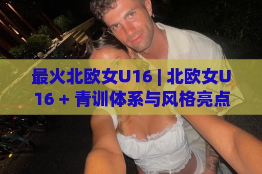 最火北欧女U16 | 北欧女U16 + 青训体系与风格亮点【最火北欧女U16】🔱最大权威网页娱乐网代理1080P官网无插件低调看冠军
