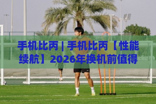 手机比丙 | 手机比丙【性能续航】2026年换机前值得弄明白的几件事🔱最大权威网页让球站大全早盘文字中文解说直播指南